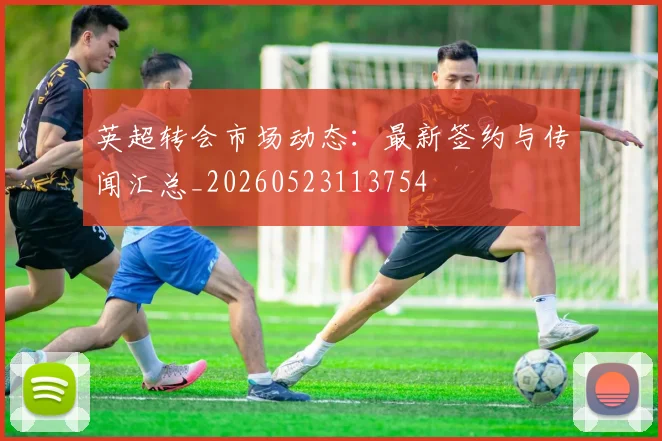 英超转会市场动态：最新签约与传闻汇总_20260523113754