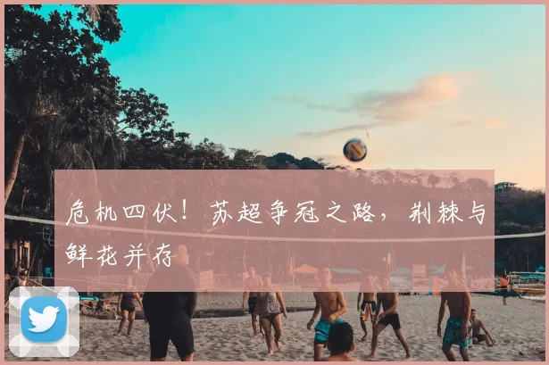 危机四伏！苏超争冠之路，荆棘与鲜花并存