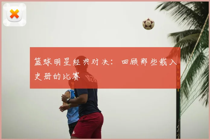 篮球明星经典对决:回顾那些载入史册的比赛