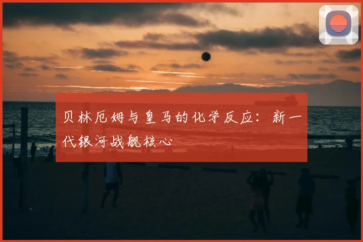贝林厄姆与皇马的化学反应：新一代银河战舰核心