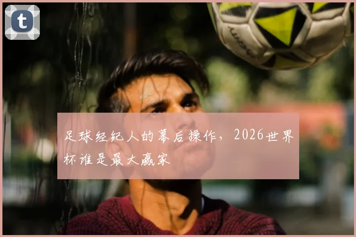 足球经纪人的幕后操作,2026世界杯谁是最大赢家