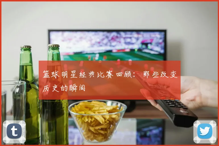 篮球明星经典比赛回顾：那些改变历史的瞬间