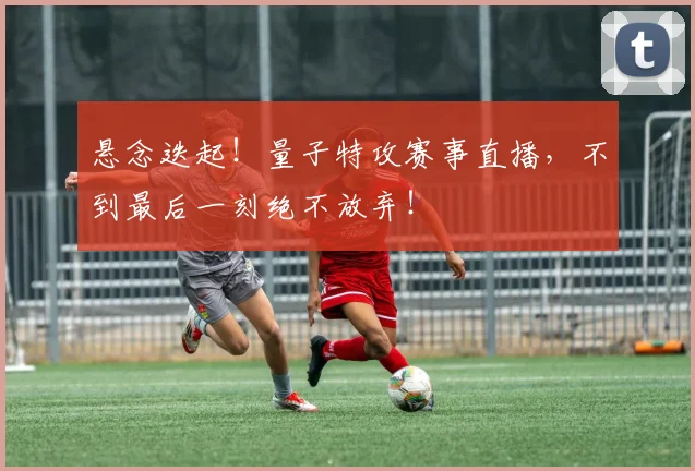 悬念迭起!量子特攻赛事直播,不到最后一刻绝不放弃!