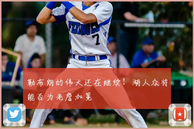 勒布朗的伟大还在继续！湖人众将能否为老詹加冕