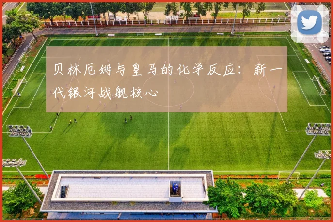 贝林厄姆与皇马的化学反应:新一代银河战舰核心