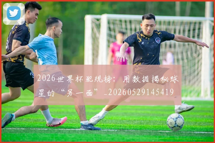 2026世界杯犯规榜：用数据揭秘球星的“另一面”_20260529145419