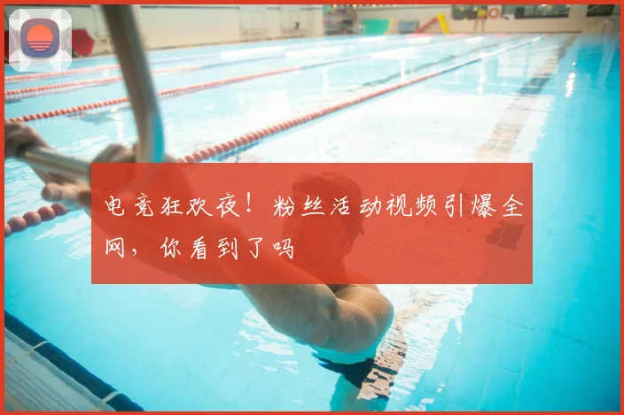 电竞狂欢夜！粉丝活动视频引爆全网，你看到了吗