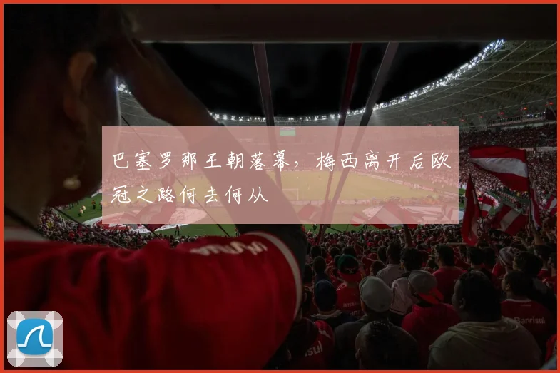 巴塞罗那王朝落幕，梅西离开后欧冠之路何去何从