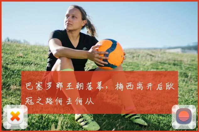 巴塞罗那王朝落幕，梅西离开后欧冠之路何去何从
