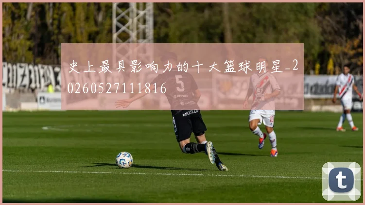 史上最具影响力的十大篮球明星_20260527111816