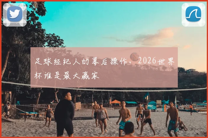 足球经纪人的幕后操作，2026世界杯谁是最大赢家