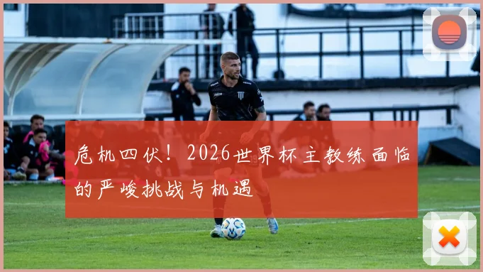 危机四伏！2026世界杯主教练面临的严峻挑战与机遇