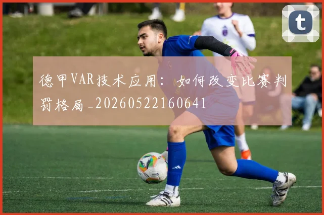 德甲VAR技术应用：如何改变比赛判罚格局_20260522160641