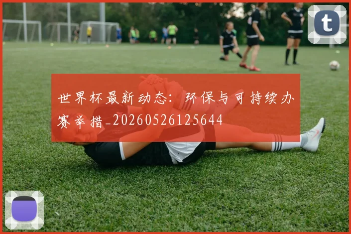 世界杯最新动态：环保与可持续办赛举措_20260526125644
