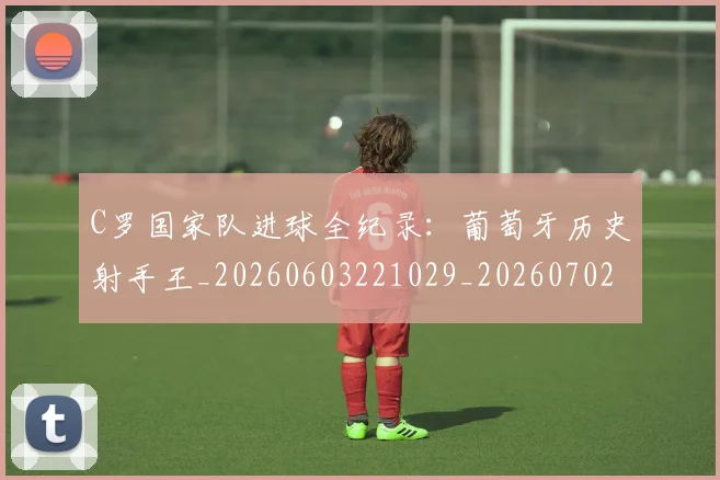 C罗国家队进球全纪录：葡萄牙历史射手王_20260603221029_20260702041803