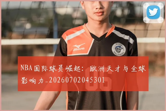 NBA国际球员崛起：欧洲天才与全球影响力_20260702045301