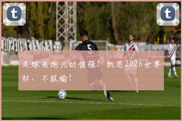 足球老炮儿的倔强!凯恩2026世界杯,不服输!