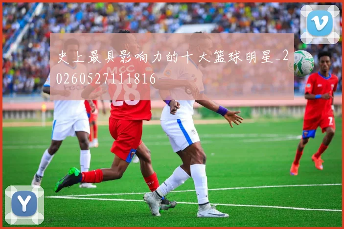 史上最具影响力的十大篮球明星_20260527111816