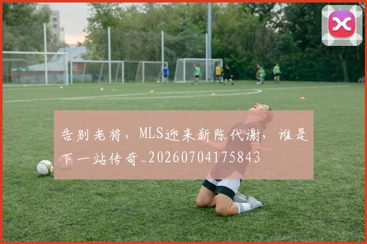 告别老将，MLS迎来新陈代谢，谁是下一站传奇_20260704175843
